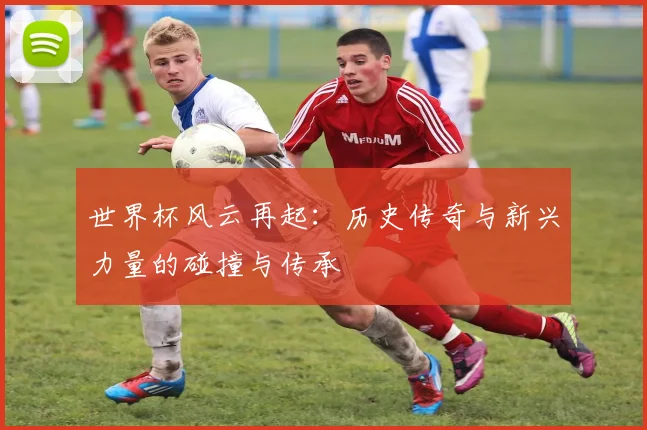 世界杯风云再起：历史传奇与新兴力量的碰撞与传承