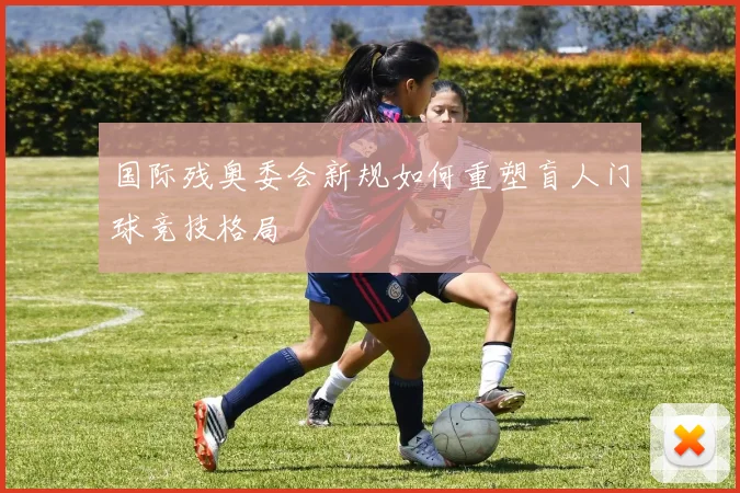 国际残奥委会新规如何重塑盲人门球竞技格局