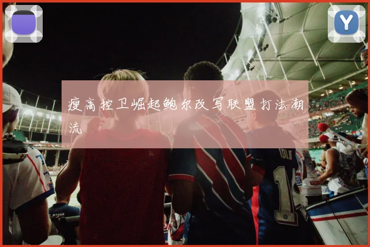瘦高控卫崛起鲍尔改写联盟打法潮流