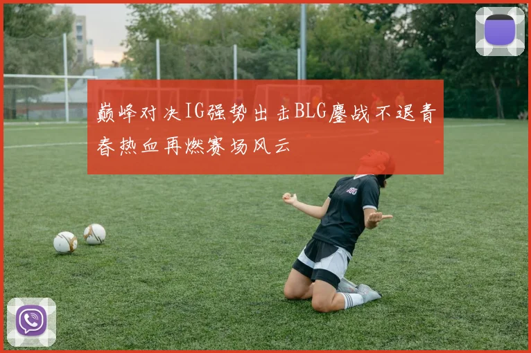 巅峰对决IG强势出击BLG鏖战不退青春热血再燃赛场风云