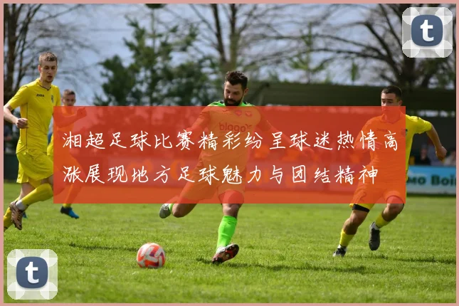 湘超足球比赛精彩纷呈球迷热情高涨展现地方足球魅力与团结精神