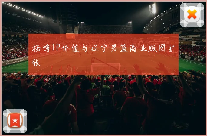 杨鸣IP价值与辽宁男篮商业版图扩张
