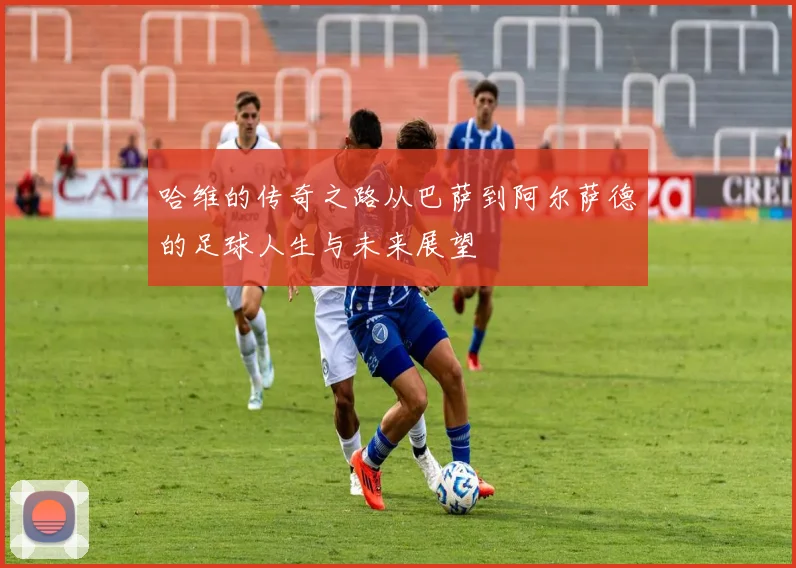 哈维的传奇之路从巴萨到阿尔萨德的足球人生与未来展望