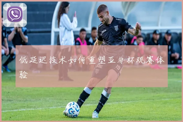 低延迟技术如何重塑亚非杯观赛体验