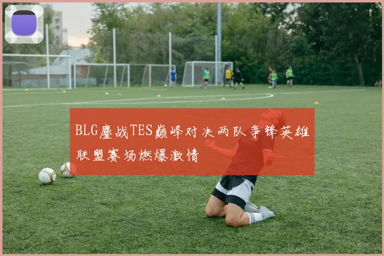 BLG鏖战TES巅峰对决两队争锋英雄联盟赛场燃爆激情