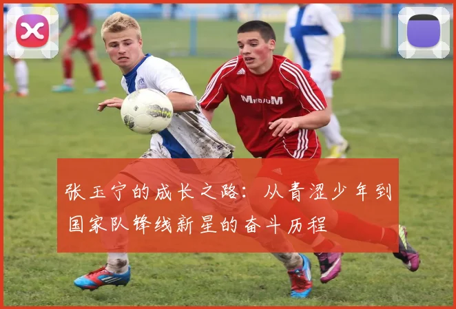 张玉宁的成长之路：从青涩少年到国家队锋线新星的奋斗历程