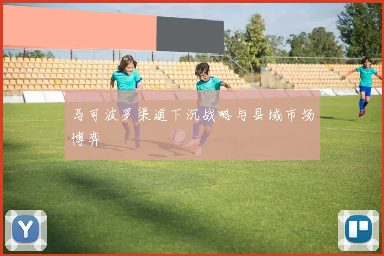 马可波罗渠道下沉战略与县域市场博弈