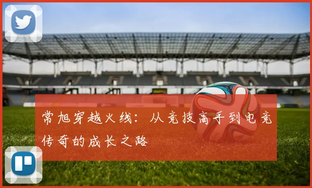 常旭穿越火线：从竞技高手到电竞传奇的成长之路